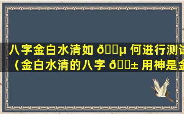 八字金白水清如 🌵 何进行测试（金白水清的八字 🐱 用神是金水）